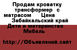 Продам кроватку трансформер, с матрасом . › Цена ­ 11 500 - Забайкальский край Дети и материнство » Мебель   